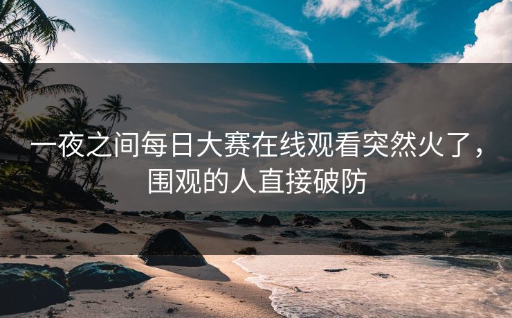 一夜之间每日大赛在线观看突然火了，围观的人直接破防