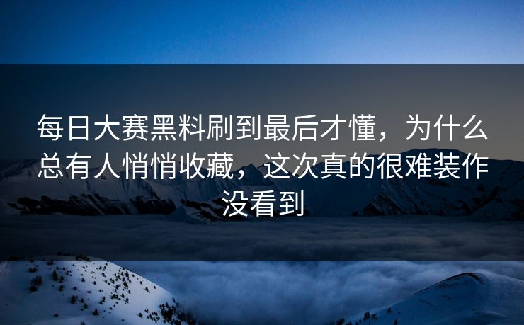 每日大赛黑料刷到最后才懂，为什么总有人悄悄收藏，这次真的很难装作没看到