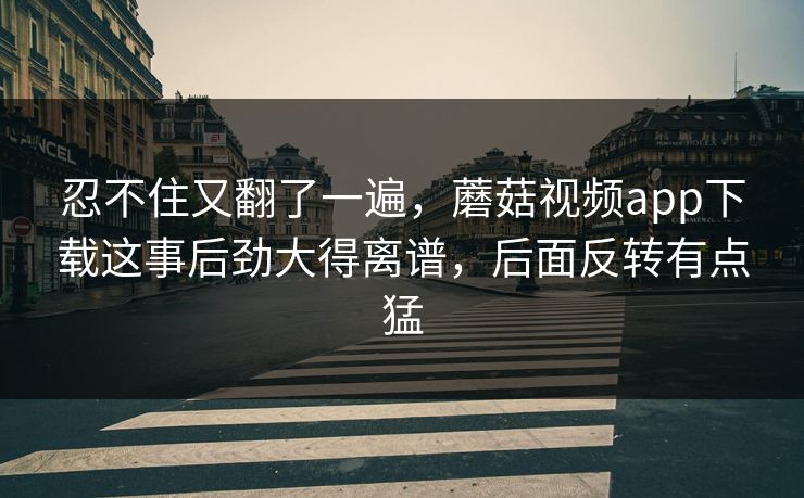 忍不住又翻了一遍，蘑菇视频app下载这事后劲大得离谱，后面反转有点猛