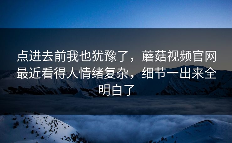 点进去前我也犹豫了，蘑菇视频官网最近看得人情绪复杂，细节一出来全明白了