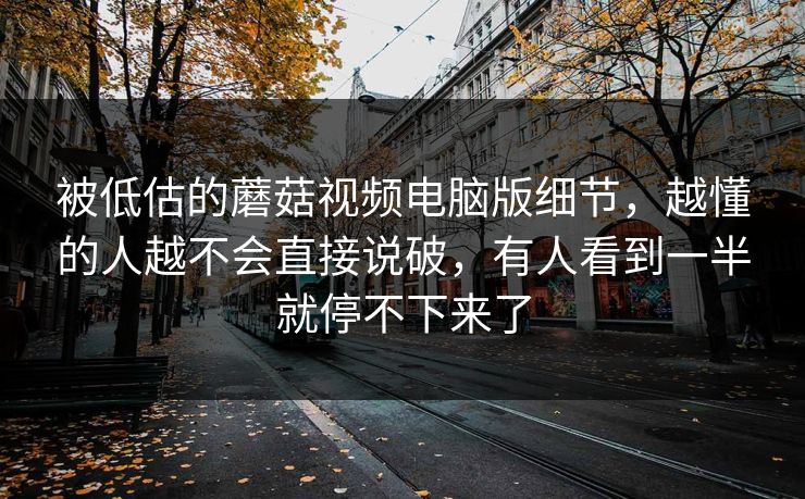 被低估的蘑菇视频电脑版细节，越懂的人越不会直接说破，有人看到一半就停不下来了