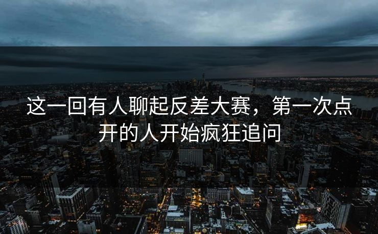 这一回有人聊起反差大赛，第一次点开的人开始疯狂追问