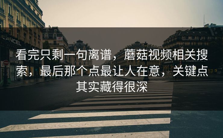 看完只剩一句离谱，蘑菇视频相关搜索，最后那个点最让人在意，关键点其实藏得很深