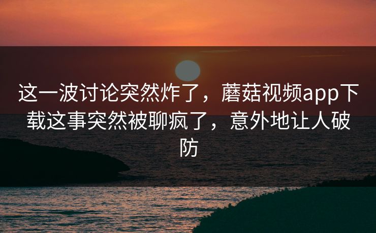 这一波讨论突然炸了，蘑菇视频app下载这事突然被聊疯了，意外地让人破防
