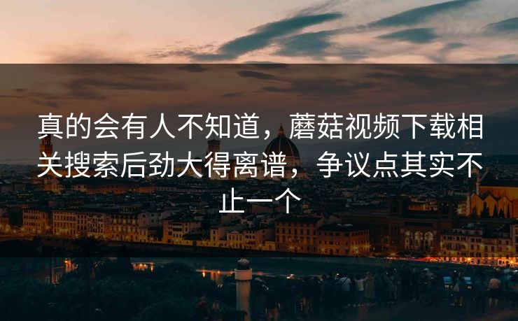 真的会有人不知道，蘑菇视频下载相关搜索后劲大得离谱，争议点其实不止一个