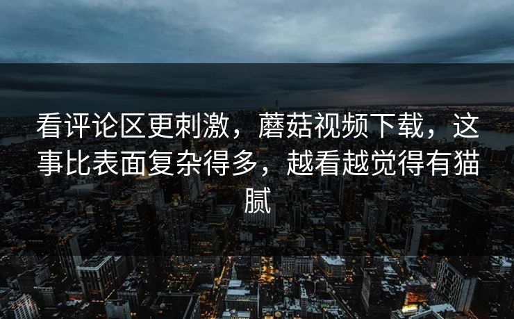 看评论区更刺激，蘑菇视频下载，这事比表面复杂得多，越看越觉得有猫腻