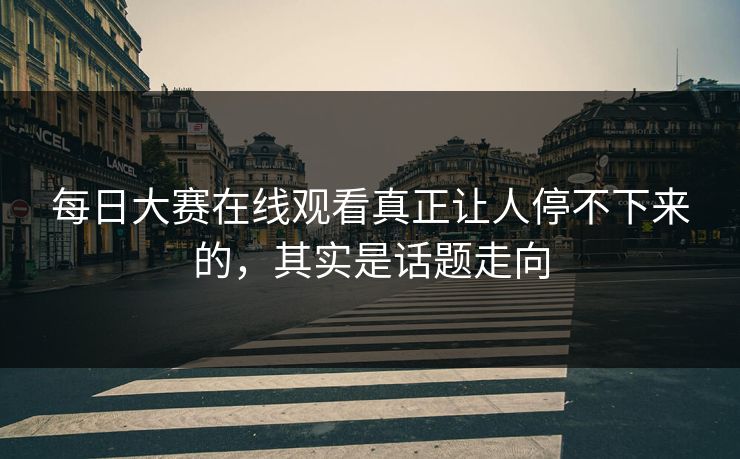 每日大赛在线观看真正让人停不下来的，其实是话题走向