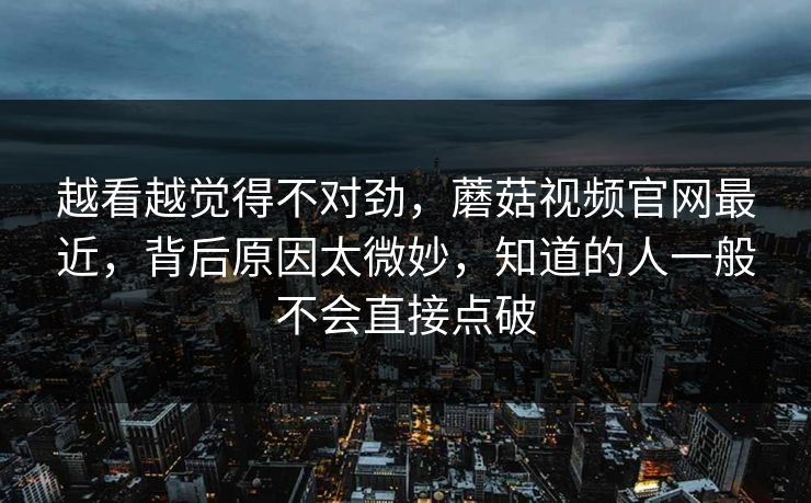 越看越觉得不对劲，蘑菇视频官网最近，背后原因太微妙，知道的人一般不会直接点破