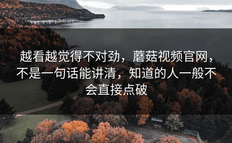 越看越觉得不对劲，蘑菇视频官网，不是一句话能讲清，知道的人一般不会直接点破