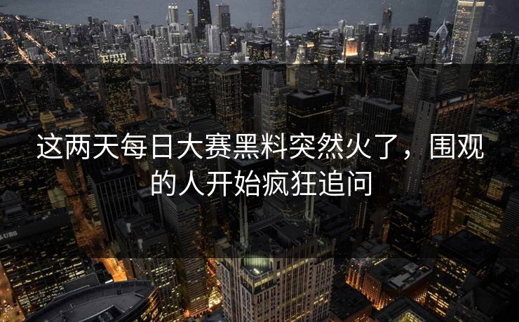 这两天每日大赛黑料突然火了，围观的人开始疯狂追问