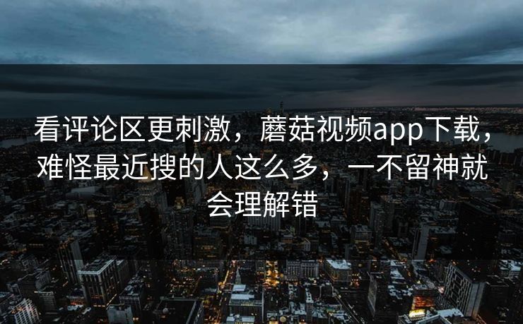 看评论区更刺激，蘑菇视频app下载，难怪最近搜的人这么多，一不留神就会理解错