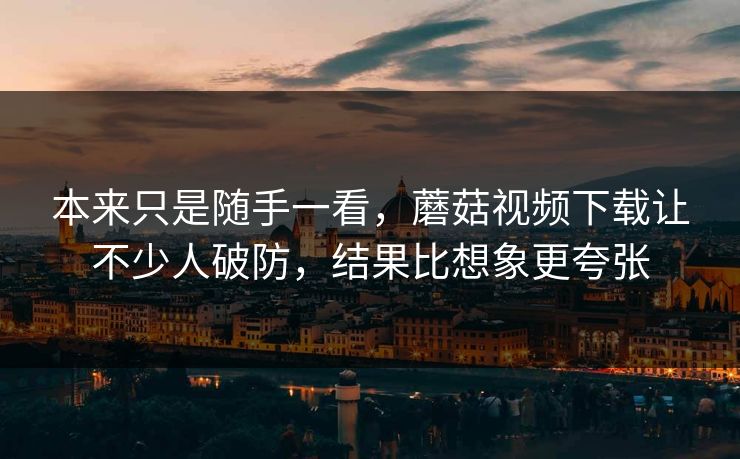 本来只是随手一看，蘑菇视频下载让不少人破防，结果比想象更夸张