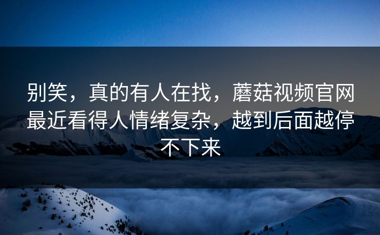 别笑，真的有人在找，蘑菇视频官网最近看得人情绪复杂，越到后面越停不下来