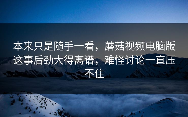 本来只是随手一看，蘑菇视频电脑版这事后劲大得离谱，难怪讨论一直压不住