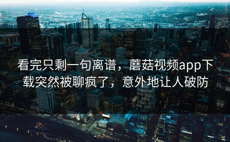 看完只剩一句离谱，蘑菇视频app下载突然被聊疯了，意外地让人破防