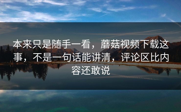本来只是随手一看，蘑菇视频下载这事，不是一句话能讲清，评论区比内容还敢说