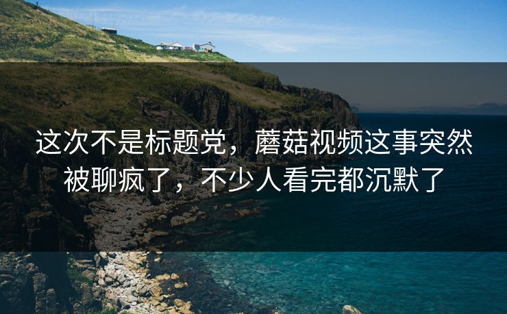 这次不是标题党，蘑菇视频这事突然被聊疯了，不少人看完都沉默了