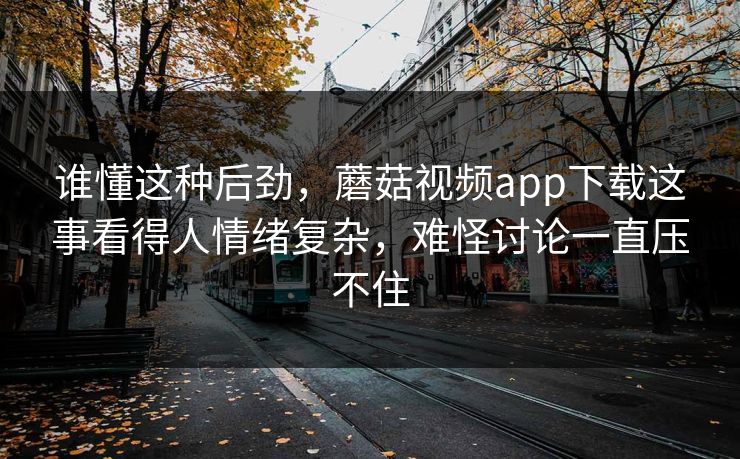 谁懂这种后劲，蘑菇视频app下载这事看得人情绪复杂，难怪讨论一直压不住