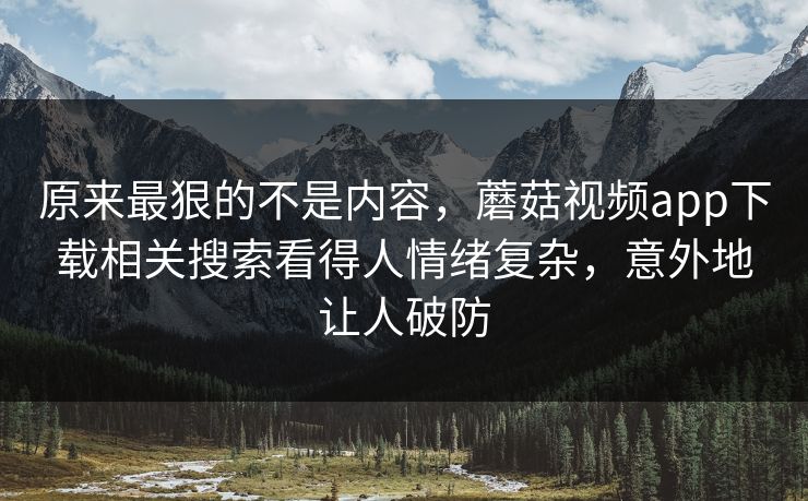 原来最狠的不是内容，蘑菇视频app下载相关搜索看得人情绪复杂，意外地让人破防