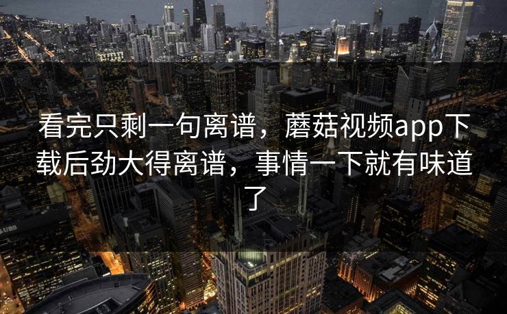 看完只剩一句离谱，蘑菇视频app下载后劲大得离谱，事情一下就有味道了