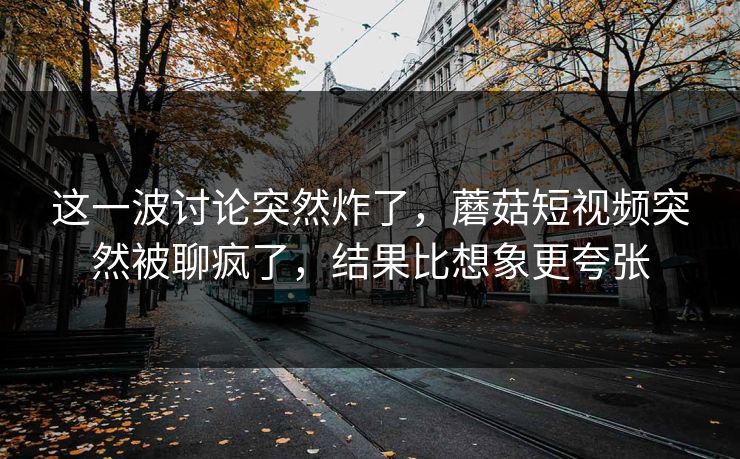 这一波讨论突然炸了，蘑菇短视频突然被聊疯了，结果比想象更夸张