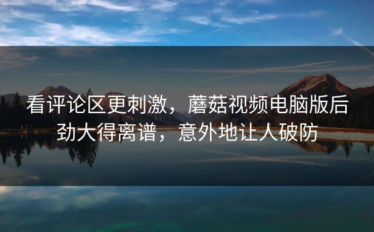 看评论区更刺激，蘑菇视频电脑版后劲大得离谱，意外地让人破防