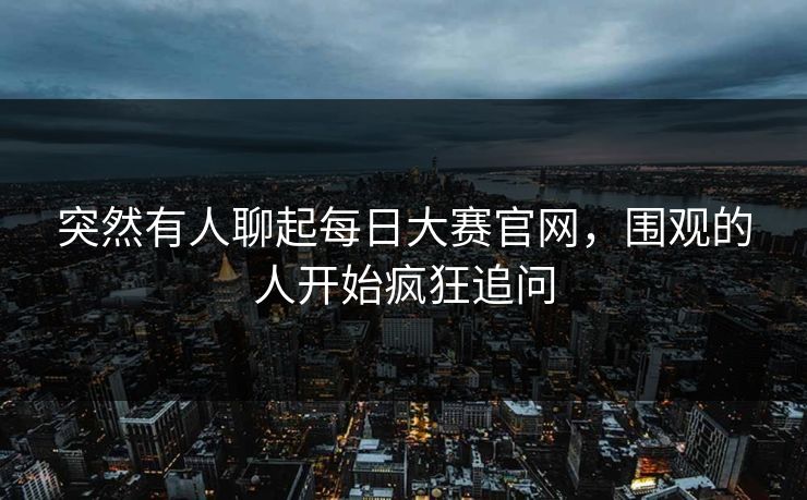 突然有人聊起每日大赛官网，围观的人开始疯狂追问