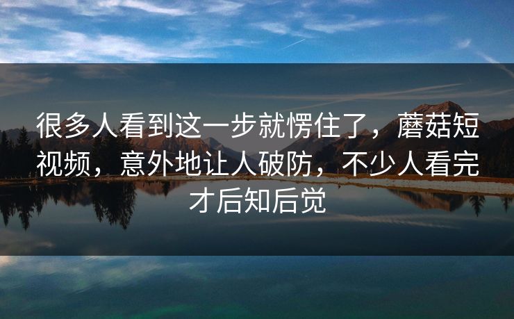 很多人看到这一步就愣住了，蘑菇短视频，意外地让人破防，不少人看完才后知后觉