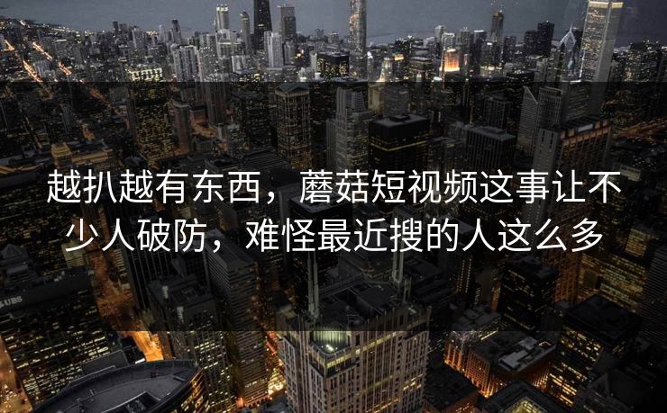 越扒越有东西，蘑菇短视频这事让不少人破防，难怪最近搜的人这么多