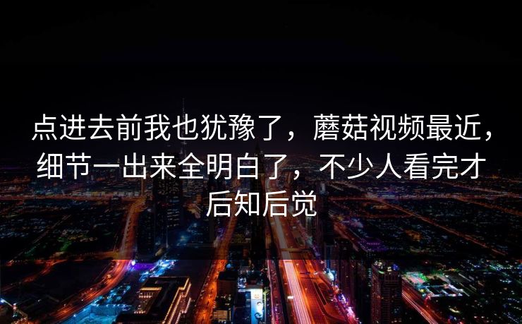 点进去前我也犹豫了，蘑菇视频最近，细节一出来全明白了，不少人看完才后知后觉