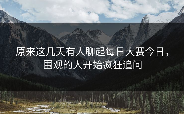 原来这几天有人聊起每日大赛今日,围观的人开始疯狂追问 原来这几天有人聊起每日大赛今日,围观的人开始疯狂追问