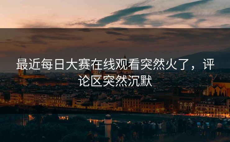 最近每日大赛在线观看突然火了，评论区突然沉默