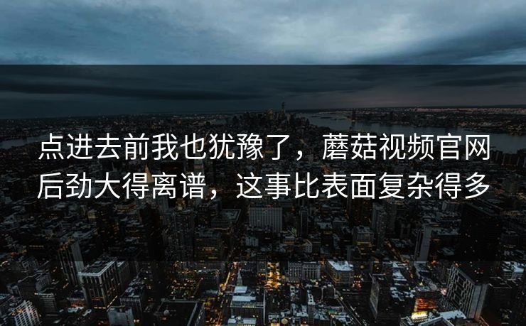 点进去前我也犹豫了,蘑菇视频官网后劲大得离谱,这事比表面复杂得多 点进去前我也犹豫了,蘑菇视频官网后劲大得离谱,这事比表面复杂得多