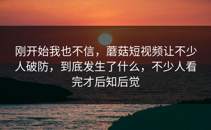 刚开始我也不信,蘑菇短视频让不少人破防,到底发生了什么,不少人看完才后知后觉 刚开始我也不信,蘑菇短视频让不少人破防,到底发生了什么,不少人看完才后知后觉
