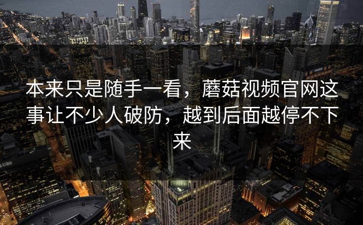 本来只是随手一看,蘑菇视频官网这事让不少人破防,越到后面越停不下来 本来只是随手一看,蘑菇视频官网这事让不少人破防,越到后面越停不下来