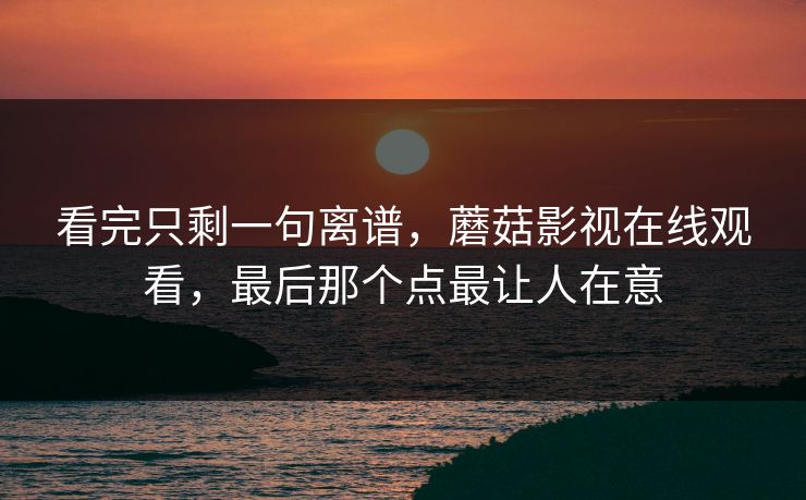 看完只剩一句离谱,蘑菇影视在线观看,最后那个点最让人在意 看完只剩一句离谱,蘑菇影视在线观看,最后那个点最让人在意