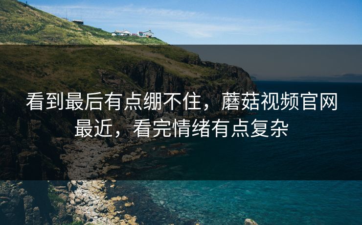 看到最后有点绷不住,蘑菇视频官网最近,看完情绪有点复杂 看到最后有点绷不住,蘑菇视频官网最近,看完情绪有点复杂