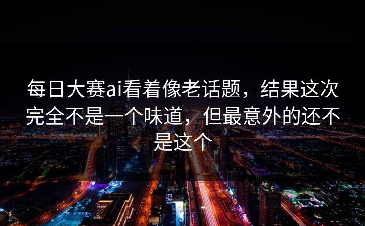 每日大赛ai看着像老话题,结果这次完全不是一个味道,但最意外的还不是这个 每日大赛ai看着像老话题,结果这次完全不是一个味道,但最意外的还不是这个