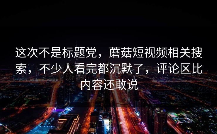 这次不是标题党,蘑菇短视频相关搜索,不少人看完都沉默了,评论区比内容还敢说 这次不是标题党,蘑菇短视频相关搜索,不少人看完都沉默了,评论区比内容还敢说
