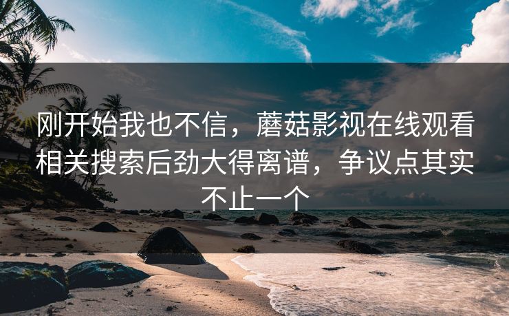 刚开始我也不信,蘑菇影视在线观看相关搜索后劲大得离谱,争议点其实不止一个 刚开始我也不信,蘑菇影视在线观看相关搜索后劲大得离谱,争议点其实不止一个