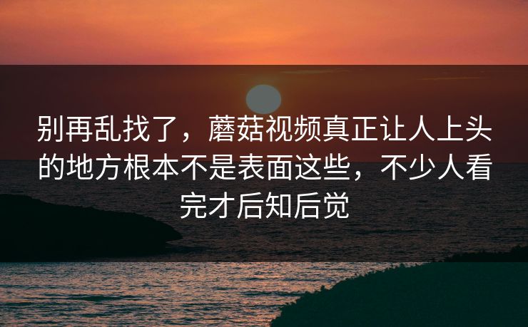 别再乱找了,蘑菇视频真正让人上头的地方根本不是表面这些,不少人看完才后知后觉 别再乱找了,蘑菇视频真正让人上头的地方根本不是表面这些,不少人看完才后知后觉