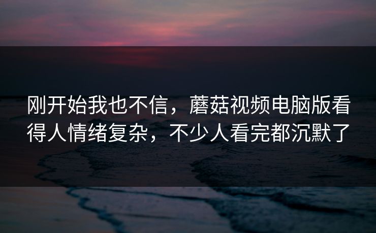 刚开始我也不信,蘑菇视频电脑版看得人情绪复杂,不少人看完都沉默了 刚开始我也不信,蘑菇视频电脑版看得人情绪复杂,不少人看完都沉默了