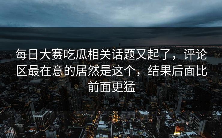 每日大赛吃瓜相关话题又起了，评论区最在意的居然是这个，结果后面比前面更猛