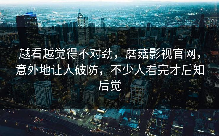 越看越觉得不对劲,蘑菇影视官网,意外地让人破防,不少人看完才后知后觉 越看越觉得不对劲,蘑菇影视官网,意外地让人破防,不少人看完才后知后觉