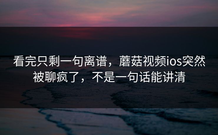 看完只剩一句离谱,蘑菇视频ios突然被聊疯了,不是一句话能讲清 看完只剩一句离谱,蘑菇视频ios突然被聊疯了,不是一句话能讲清