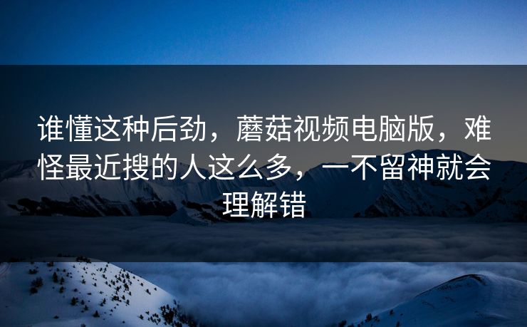 谁懂这种后劲,蘑菇视频电脑版,难怪最近搜的人这么多,一不留神就会理解错 谁懂这种后劲,蘑菇视频电脑版,难怪最近搜的人这么多,一不留神就会理解错