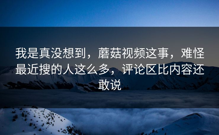 我是真没想到，蘑菇视频这事，难怪最近搜的人这么多，评论区比内容还敢说