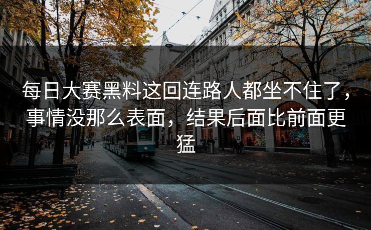 每日大赛黑料这回连路人都坐不住了,事情没那么表面,结果后面比前面更猛 每日大赛黑料这回连路人都坐不住了,事情没那么表面,结果后面比前面更猛
