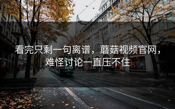 看完只剩一句离谱,蘑菇视频官网,难怪讨论一直压不住 看完只剩一句离谱,蘑菇视频官网,难怪讨论一直压不住