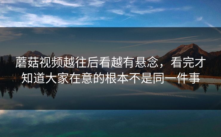 蘑菇视频越往后看越有悬念,看完才知道大家在意的根本不是同一件事 蘑菇视频越往后看越有悬念,看完才知道大家在意的根本不是同一件事
